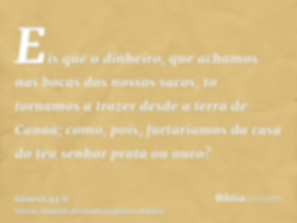 Eis que o dinheiro, que achamos nas bocas dos nossos sacos, to tornamos a trazer desde a terra de Canaã; como, pois, furtaríamos da casa do teu senhor prata ou 