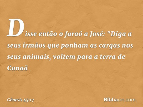 Disse então o faraó a José: "Diga a seus irmãos que ponham as cargas nos seus animais, voltem para a terra de Canaã -- Gênesis 45:17