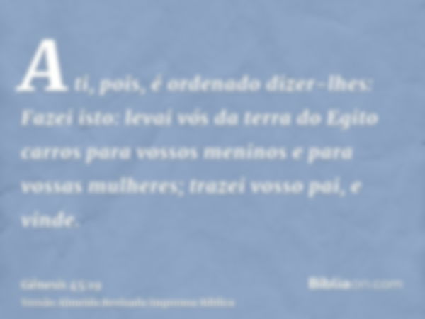 A ti, pois, é ordenado dizer-lhes: Fazei isto: levai vós da terra do Egito carros para vossos meninos e para vossas mulheres; trazei vosso pai, e vinde.