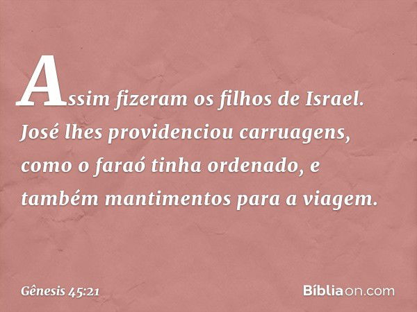 Assim fizeram os filhos de Israel. José lhes providenciou carruagens, como o faraó tinha ordenado, e também mantimentos para a viagem. -- Gênesis 45:21