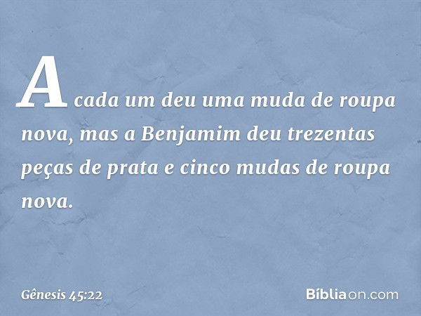 A cada um deu uma muda de roupa nova, mas a Benjamim deu trezentas peças de prata e cinco mudas de roupa nova. -- Gênesis 45:22