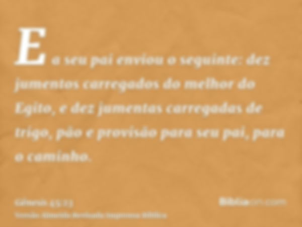 E a seu pai enviou o seguinte: dez jumentos carregados do melhor do Egito, e dez jumentas carregadas de trigo, pão e provisão para seu pai, para o caminho.