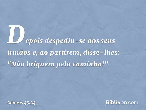 Depois despediu-se dos seus irmãos e, ao par­tirem, disse-lhes: "Não bri­guem pelo caminho!" -- Gênesis 45:24