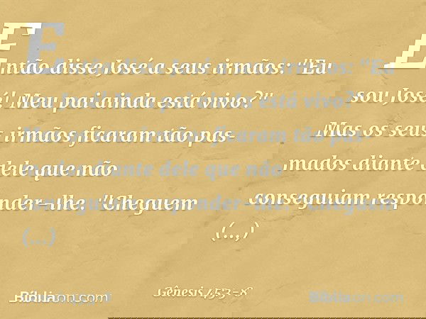 Então disse José a seus irmãos: "Eu sou José! Meu pai ainda está vivo?" Mas os seus irmãos ficaram tão pasmados diante dele que não conseguiam responder-lhe. "