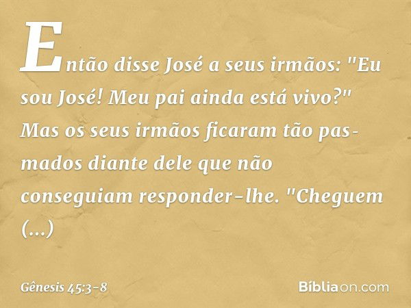 Então disse José a seus irmãos: "Eu sou José! Meu pai ainda está vivo?" Mas os seus irmãos ficaram tão pas­mados diante dele que não conseguiam responder-lhe. "