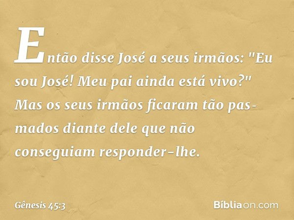 Então disse José a seus irmãos: "Eu sou José! Meu pai ainda está vivo?" Mas os seus irmãos ficaram tão pas­mados diante dele que não conseguiam responder-lhe. -