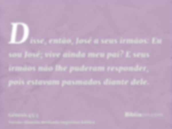 Disse, então, José a seus irmãos: Eu sou José; vive ainda meu pai? E seus irmãos não lhe puderam responder, pois estavam pasmados diante dele.