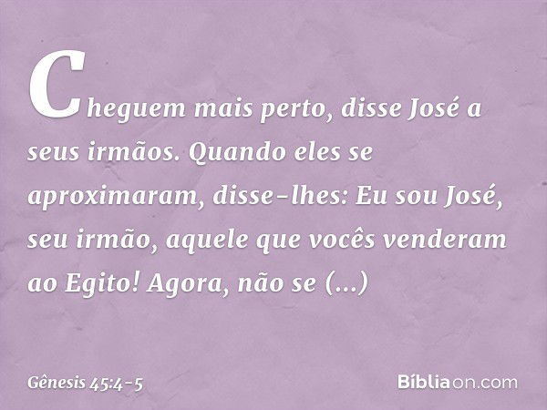 "Cheguem mais perto", disse José a seus ir­mãos. Quando eles se aproximaram, disse-lhes: "Eu sou José, seu irmão, aquele que vocês ven­deram ao Egito! Agora, nã