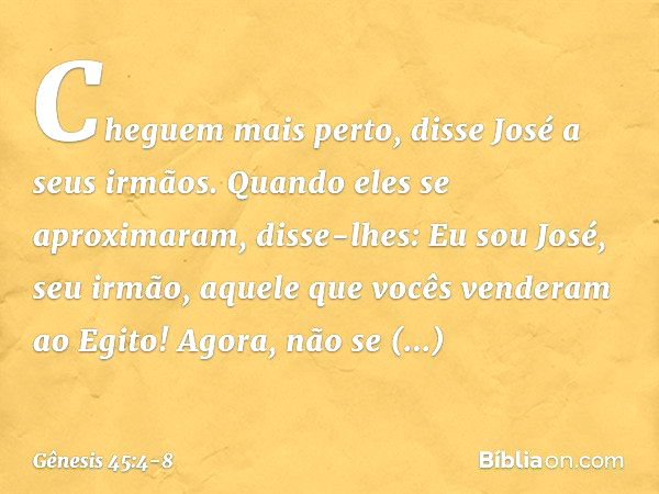 "Cheguem mais perto", disse José a seus ir­mãos. Quando eles se aproximaram, disse-lhes: "Eu sou José, seu irmão, aquele que vocês ven­deram ao Egito! Agora, nã