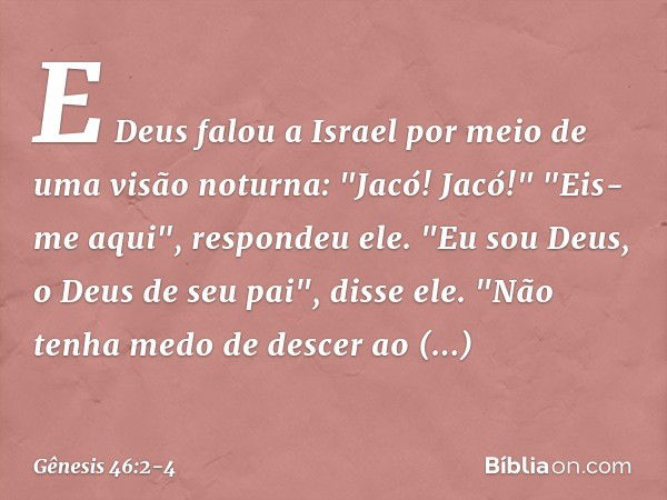 E Deus falou a Israel por meio de uma visão noturna: "Jacó! Jacó!"
"Eis-me aqui", respondeu ele. "Eu sou Deus, o Deus de seu pai", disse ele. "Não tenha medo de