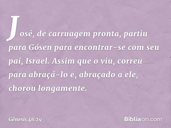 José, de carruagem pronta, partiu para Gósen para encontrar-se com seu pai, Israel. Assim que o viu, correu para abraçá-lo e, abra­çado a ele, chorou longamente