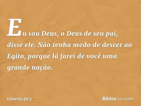 "Eu sou Deus, o Deus de seu pai", disse ele. "Não tenha medo de descer ao Egito, por­que lá farei de você uma grande nação. -- Gênesis 46:3