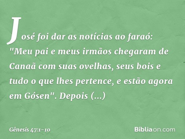 José foi dar as notícias ao faraó: "Meu pai e meus irmãos chegaram de Canaã com suas ovelhas, seus bois e tudo o que lhes pertence, e estão agora em Gósen". Dep