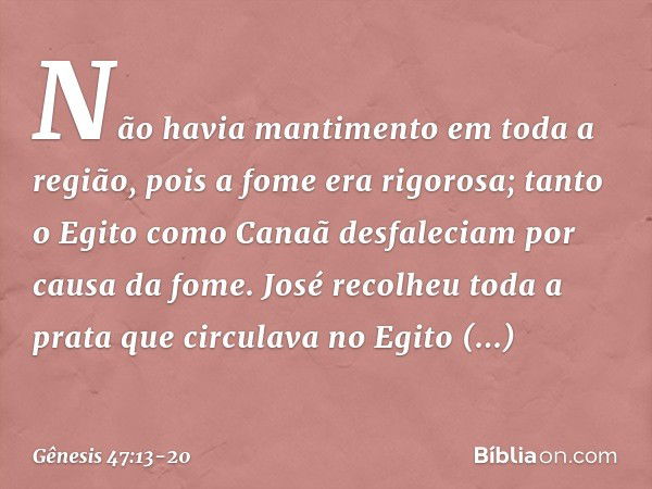 Não havia mantimento em toda a região, pois a fome era rigorosa; tanto o Egito como Canaã desfaleciam por causa da fome. José recolheu toda a prata que circulav