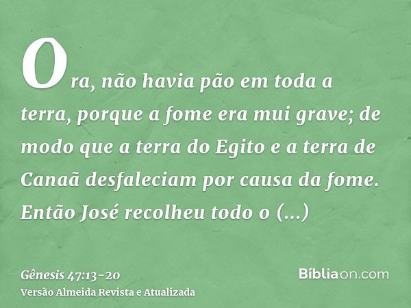 Ora, não havia pão em toda a terra, porque a fome era mui grave; de modo que a terra do Egito e a terra de Canaã desfaleciam por causa da fome.Então José recolh