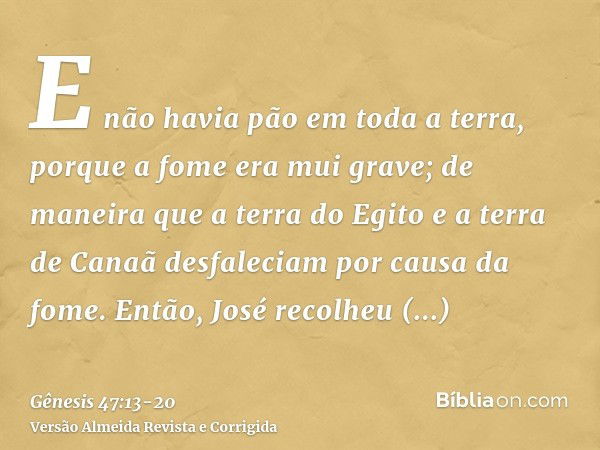 E não havia pão em toda a terra, porque a fome era mui grave; de maneira que a terra do Egito e a terra de Canaã desfaleciam por causa da fome.Então, José recol