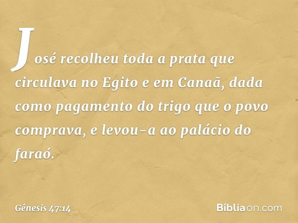 José recolheu toda a prata que circulava no Egito e em Canaã, dada como pagamento do trigo que o povo comprava, e levou-a ao palácio do faraó. -- Gênesis 47:14