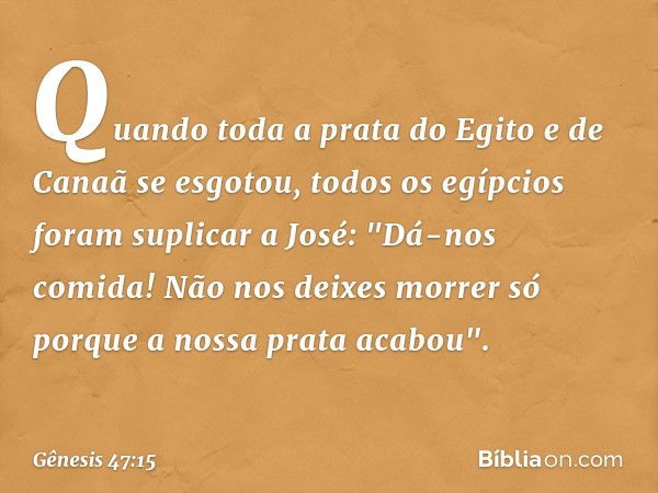 Quan­do toda a prata do Egito e de Canaã se esgotou, todos os egípcios foram suplicar a José­: "Dá-nos comida! Não nos deixes morrer só porque a nossa ­prata ac