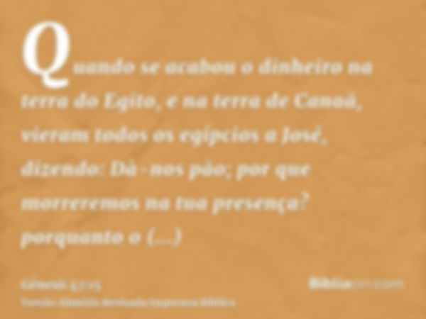 Quando se acabou o dinheiro na terra do Egito, e na terra de Canaã, vieram todos os egípcios a José, dizendo: Dà-nos pão; por que morreremos na tua presença? po