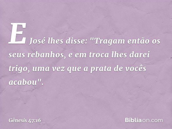 E José lhes disse: "Tragam então os seus rebanhos, e em troca lhes darei trigo, uma vez que a prata de vocês acabou". -- Gênesis 47:16