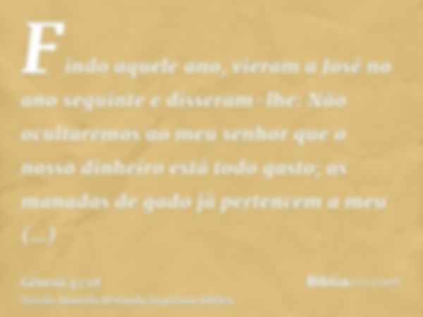 Findo aquele ano, vieram a José no ano seguinte e disseram-lhe: Não ocultaremos ao meu senhor que o nosso dinheiro está todo gasto; as manadas de gado jà perten