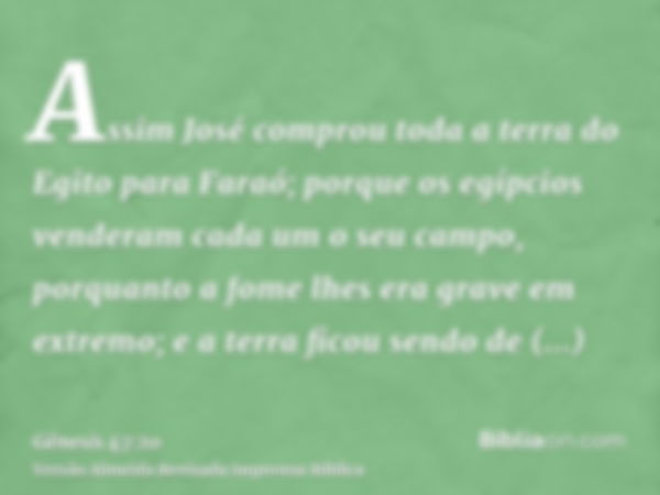 Assim José comprou toda a terra do Egito para Faraó; porque os egípcios venderam cada um o seu campo, porquanto a fome lhes era grave em extremo; e a terra fico