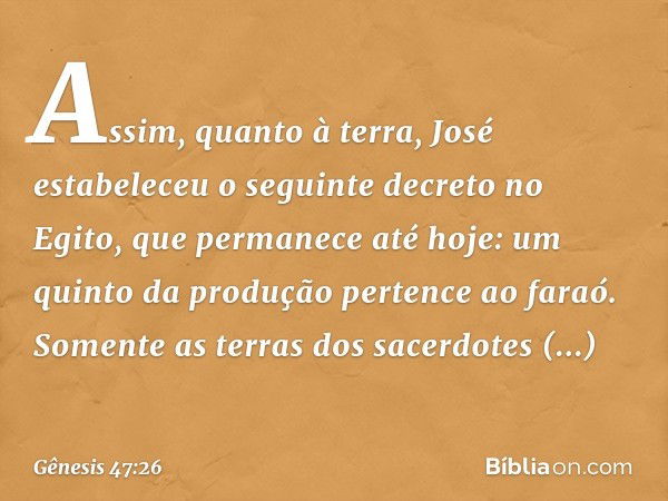 Assim, quanto à terra, José estabeleceu o seguinte decreto no Egito, que permanece até hoje: um quinto da produção pertence ao faraó. So­mente as terras dos sac