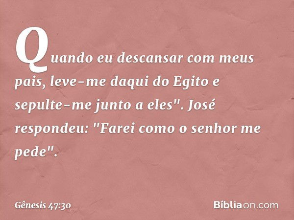 Quando eu descan­sar com meus pais, leve-me daqui do Egito e sepulte-me junto a eles".
José respondeu: "Farei como o senhor me pede". -- Gênesis 47:30