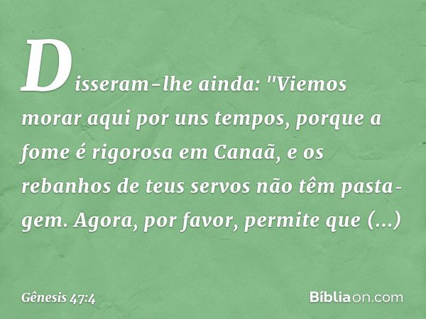 Disseram-lhe ainda: "Vie­mos morar aqui por uns tempos, porque a fome é rigorosa em Ca­naã, e os rebanhos de teus servos não têm pasta­gem. Agora, por favor, pe