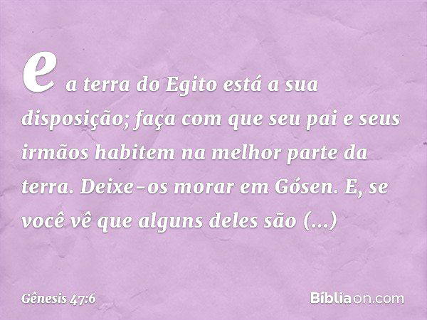 e a terra do Egito está a sua disposição; faça com que seu pai e seus irmãos habitem na melhor parte da terra. Deixe-os morar em Gósen. E, se você vê que alguns