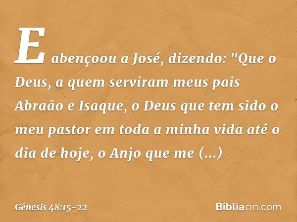 E abençoou a José, dizendo:
"Que o Deus, a quem serviram
meus pais Abraão e Isaque,
o Deus que tem sido o meu pastor
em toda a minha vida até o dia de hoje, o A