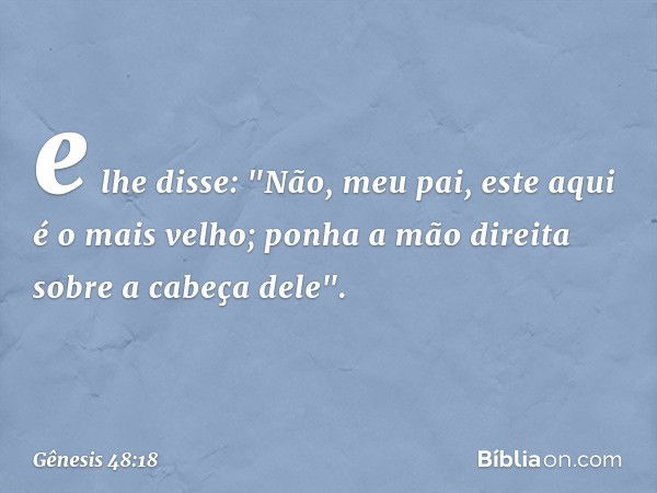 e lhe disse: "Não, meu pai, este aqui é o mais velho; ponha a mão direita sobre a cabeça dele". -- Gênesis 48:18