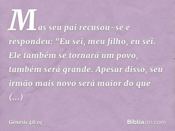 Mas seu pai recusou-se e respondeu: "Eu sei, meu fi­lho, eu sei. Ele também se tornará um povo, também será grande. Apesar disso, seu irmão mais novo será maior