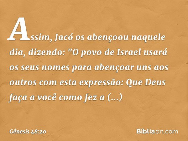 Assim, Jacó os abençoou naquele dia, dizendo:
"O povo de Israel usará os seus nomes para abençoar uns aos outros com esta expressão:
Que Deus faça a você como f