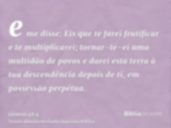 e me disse: Eis que te farei frutificar e te multiplicarei; tornar-te-ei uma multidão de povos e darei esta terra à tua descendência depois de ti, em possessão 