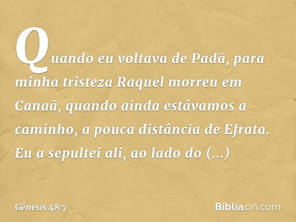 Quan­do eu vol­tava de Padã, para minha tristeza Raquel morreu em Canaã, quando ainda estáva­mos a caminho, a pouca distância de Efra­ta. Eu a sepultei ali, ao 