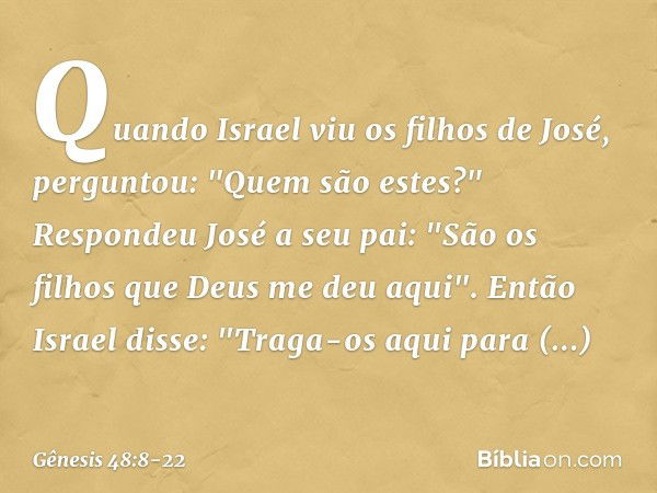 Quando Israel viu os filhos de José, per­guntou: "Quem são estes?" Respondeu José a seu pai: "São os filhos que Deus me deu aqui".
Então Israel disse: "Traga-os