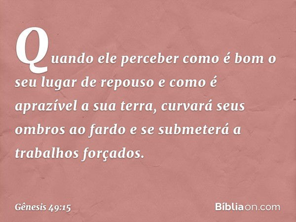 Quando ele perceber como é bom
o seu lugar de repouso
e como é aprazível a sua terra,
curvará seus ombros ao fardo
e se submeterá a trabalhos forçados. -- Gênes