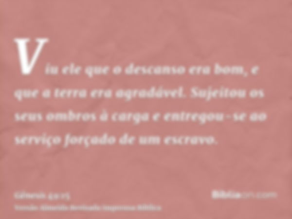 Viu ele que o descanso era bom, e que a terra era agradável. Sujeitou os seus ombros à carga e entregou-se ao serviço forçado de um escravo.