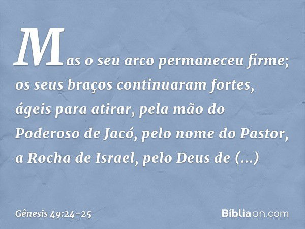 Mas o seu arco permaneceu firme;
os seus braços continuaram fortes, ágeis para atirar,
pela mão do Poderoso de Jacó,
pelo nome do Pastor, a Rocha de Israel, pel