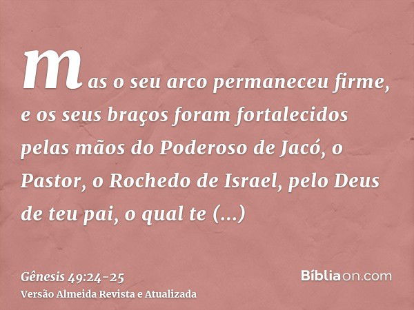 mas o seu arco permaneceu firme, e os seus braços foram fortalecidos pelas mãos do Poderoso de Jacó, o Pastor, o Rochedo de Israel,pelo Deus de teu pai, o qual 