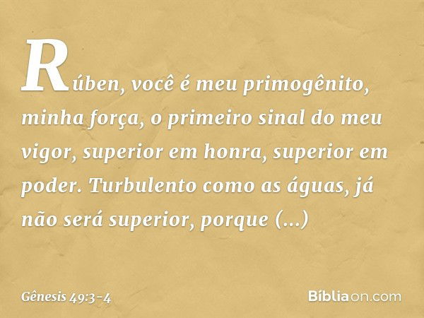 "Rúben, você é meu primogênito,
minha força,
o primeiro sinal do meu vigor,
superior em honra, superior em poder. Turbulento como as águas,
já não será superior