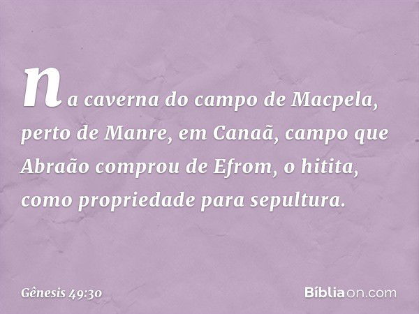 na caverna do cam­po de Macpela, perto de Manre, em Canaã, campo que Abraão comprou de Efrom, o hitita, como propriedade para sepultura. -- Gênesis 49:30