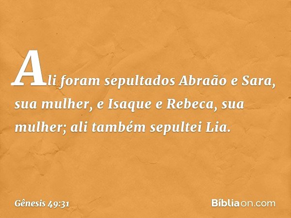 Ali foram sepultados Abraão e Sara, sua mulher, e Isaque e Rebeca, sua mulher; ali também sepultei Lia. -- Gênesis 49:31