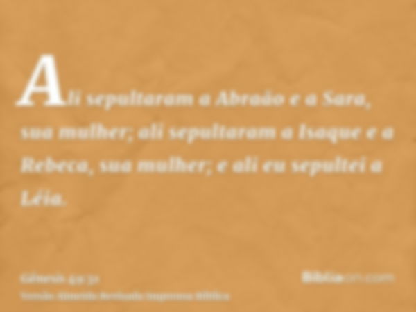 Ali sepultaram a Abraão e a Sara, sua mulher; ali sepultaram a Isaque e a Rebeca, sua mulher; e ali eu sepultei a Léia.