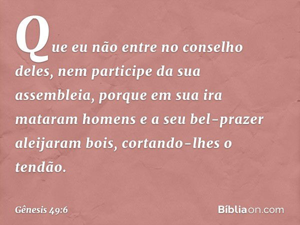 Que eu não entre no conselho deles,
nem participe da sua assembleia,
porque em sua ira mataram homens
e a seu bel-prazer aleijaram bois,
cortando-lhes o tendão.