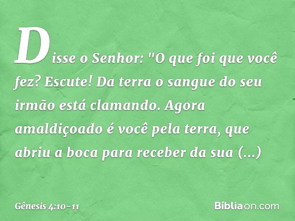 Disse o Senhor: "O que foi que você fez? Escute! Da terra o sangue do seu irmão está clamando. Agora amaldiçoado é você pela terra, que abriu a boca para recebe