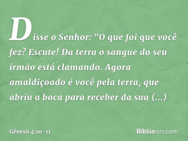 Disse o Senhor: "O que foi que você fez? Escute! Da terra o sangue do seu irmão está clamando. Agora amaldiçoado é você pela terra, que abriu a boca para recebe