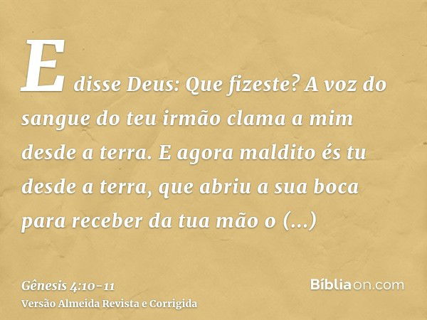 E disse Deus: Que fizeste? A voz do sangue do teu irmão clama a mim desde a terra.E agora maldito és tu desde a terra, que abriu a sua boca para receber da tua 