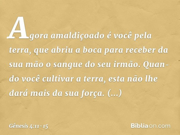 Agora amaldiçoado é você pela terra, que abriu a boca para receber da sua mão o sangue do seu irmão. Quan­do você cultivar a terra, esta não lhe dará mais da su